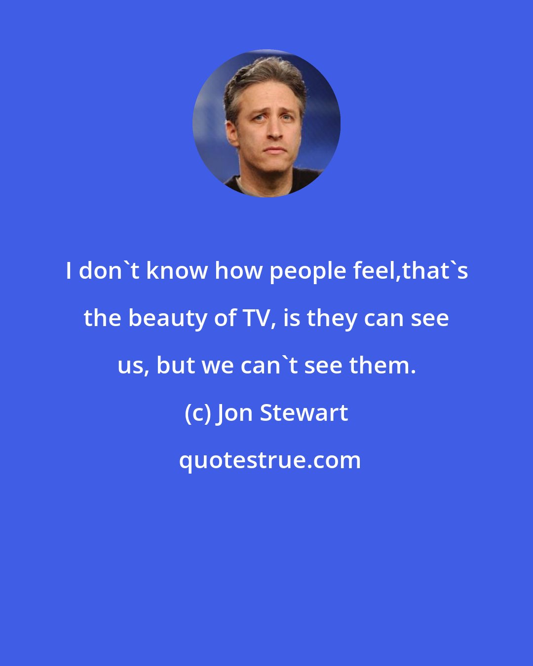 Jon Stewart: I don't know how people feel,that's the beauty of TV, is they can see us, but we can't see them.