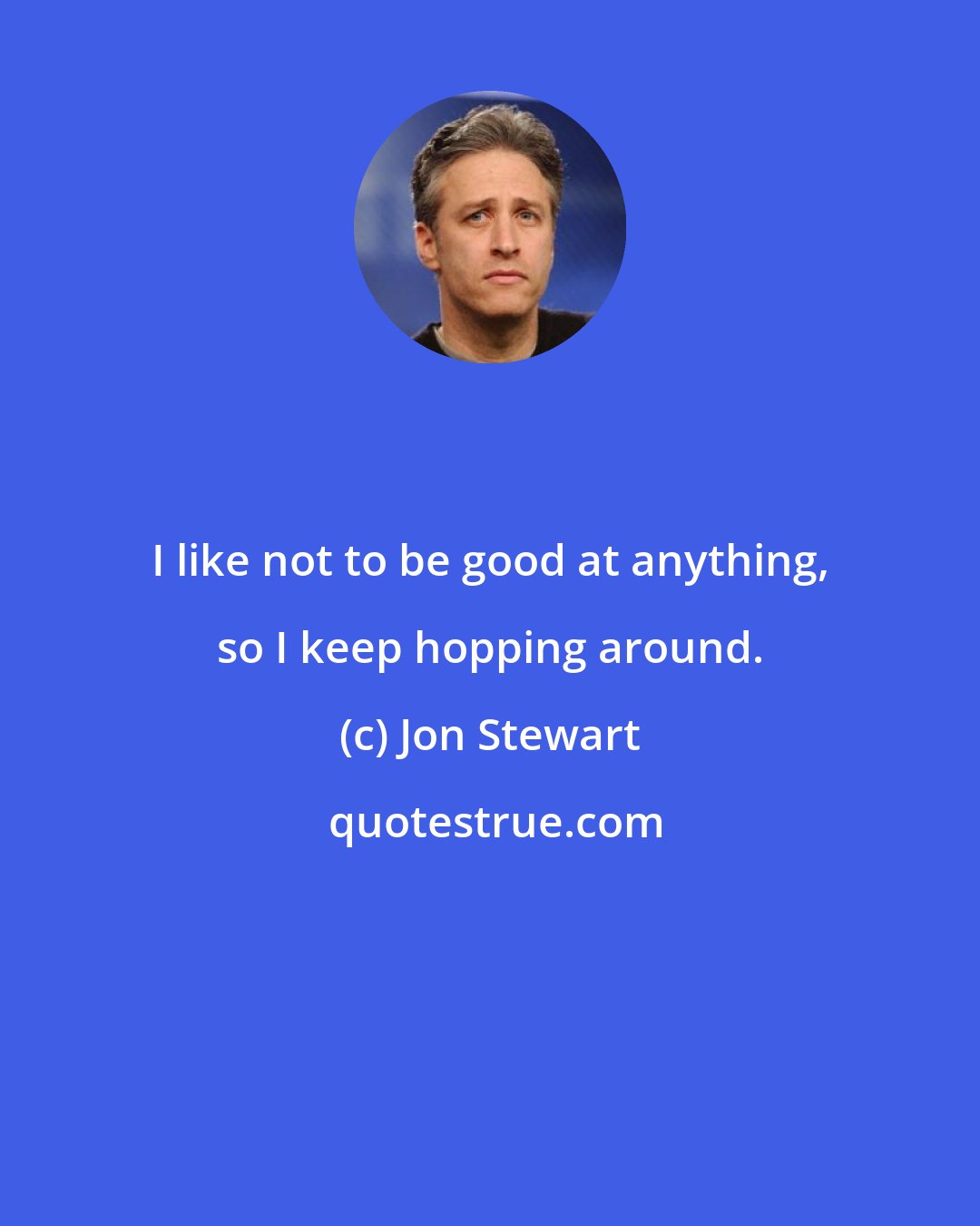 Jon Stewart: I like not to be good at anything, so I keep hopping around.