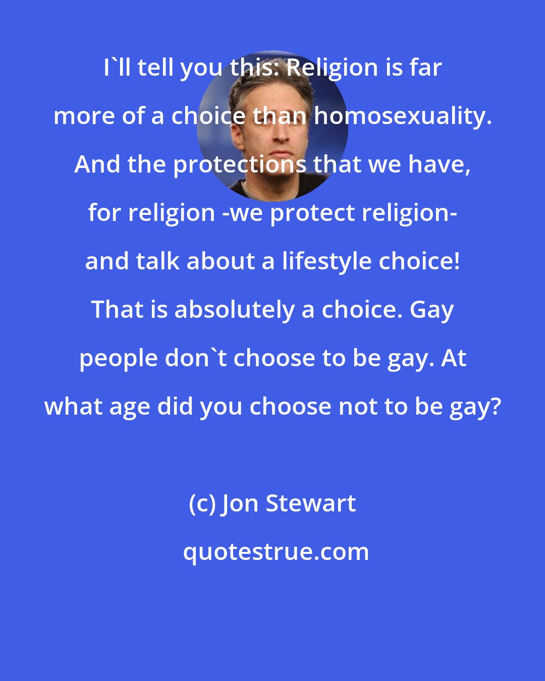 Jon Stewart: I'll tell you this: Religion is far more of a choice than homosexuality. And the protections that we have, for religion -we protect religion- and talk about a lifestyle choice! That is absolutely a choice. Gay people don't choose to be gay. At what age did you choose not to be gay?