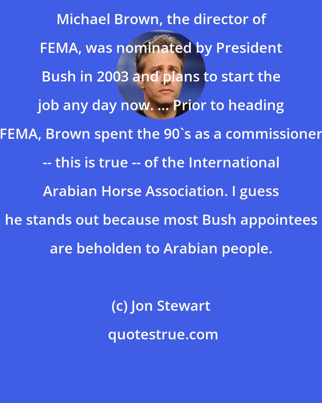 Jon Stewart: Michael Brown, the director of FEMA, was nominated by President Bush in 2003 and plans to start the job any day now. ... Prior to heading FEMA, Brown spent the 90's as a commissioner -- this is true -- of the International Arabian Horse Association. I guess he stands out because most Bush appointees are beholden to Arabian people.