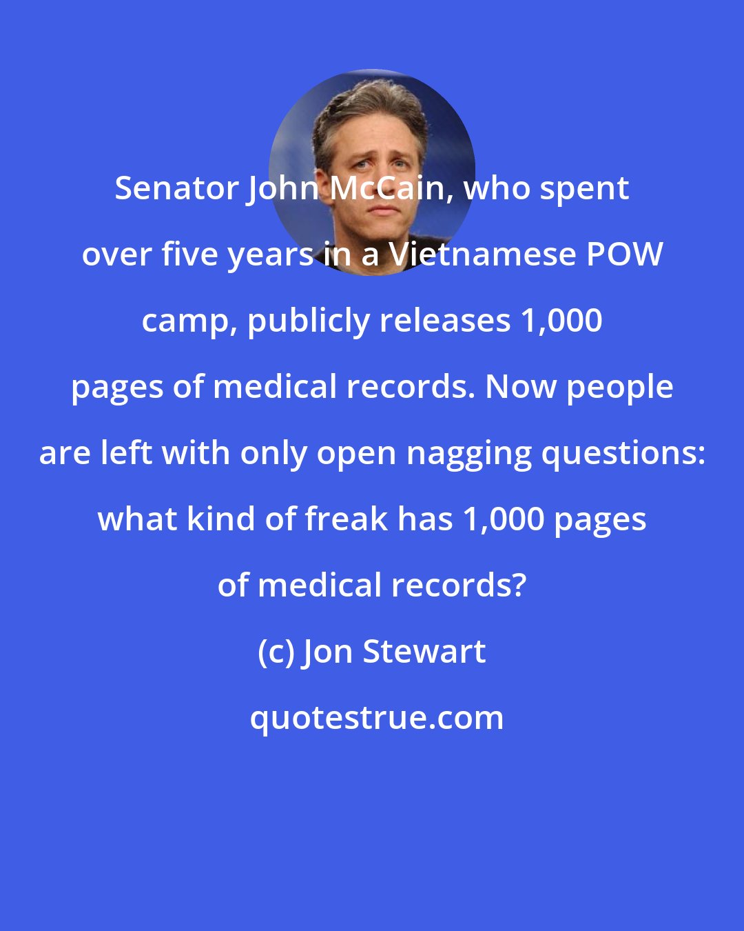 Jon Stewart: Senator John McCain, who spent over five years in a Vietnamese POW camp, publicly releases 1,000 pages of medical records. Now people are left with only open nagging questions: what kind of freak has 1,000 pages of medical records?