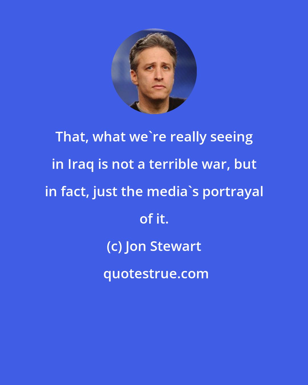 Jon Stewart: That, what we're really seeing in Iraq is not a terrible war, but in fact, just the media's portrayal of it.