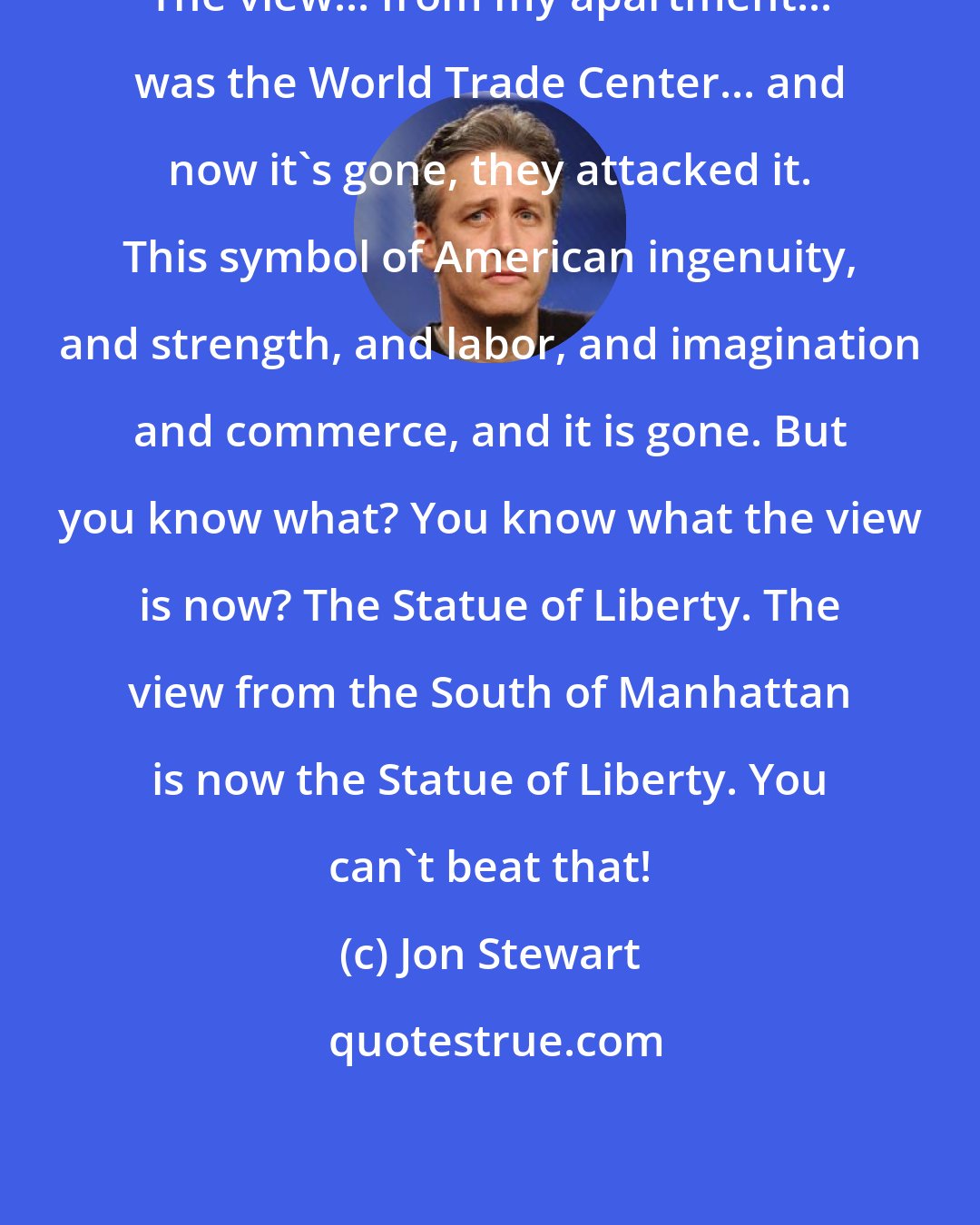 Jon Stewart: The view... from my apartment... was the World Trade Center... and now it's gone, they attacked it. This symbol of American ingenuity, and strength, and labor, and imagination and commerce, and it is gone. But you know what? You know what the view is now? The Statue of Liberty. The view from the South of Manhattan is now the Statue of Liberty. You can't beat that!