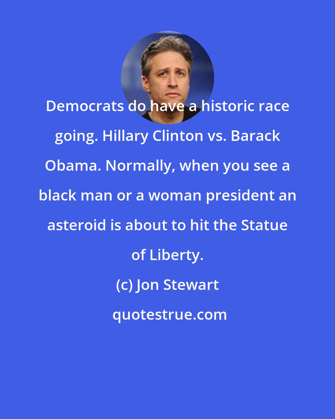 Jon Stewart: Democrats do have a historic race going. Hillary Clinton vs. Barack Obama. Normally, when you see a black man or a woman president an asteroid is about to hit the Statue of Liberty.