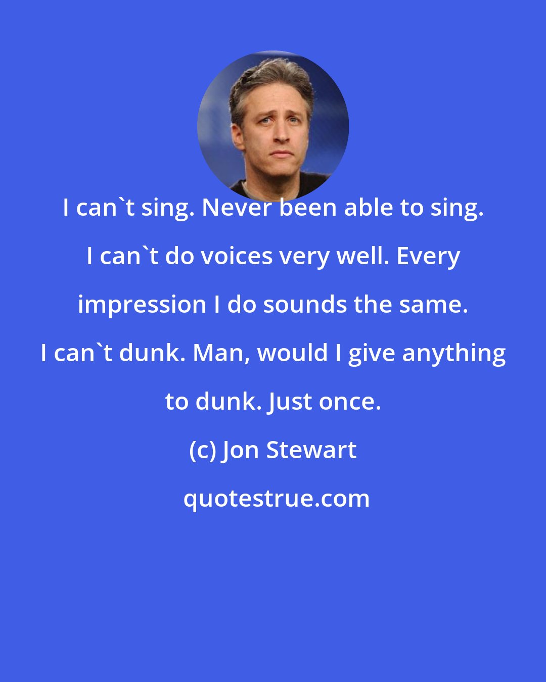 Jon Stewart: I can't sing. Never been able to sing. I can't do voices very well. Every impression I do sounds the same. I can't dunk. Man, would I give anything to dunk. Just once.