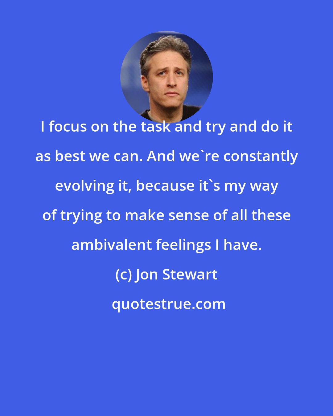 Jon Stewart: I focus on the task and try and do it as best we can. And we're constantly evolving it, because it's my way of trying to make sense of all these ambivalent feelings I have.