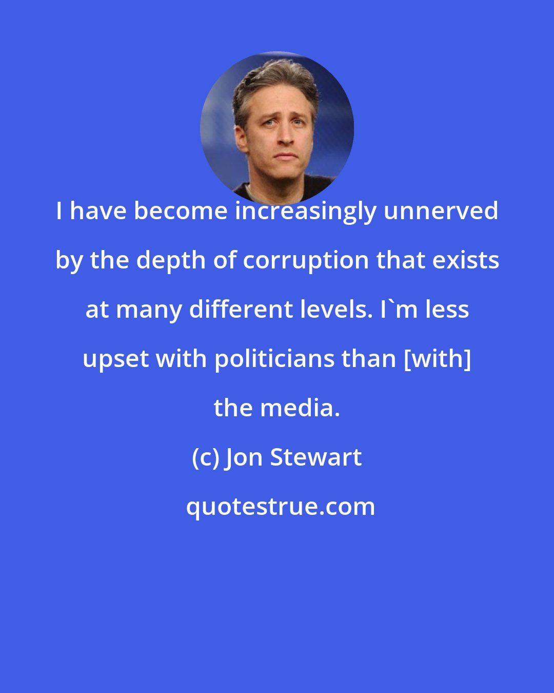 Jon Stewart: I have become increasingly unnerved by the depth of corruption that exists at many different levels. I'm less upset with politicians than [with] the media.