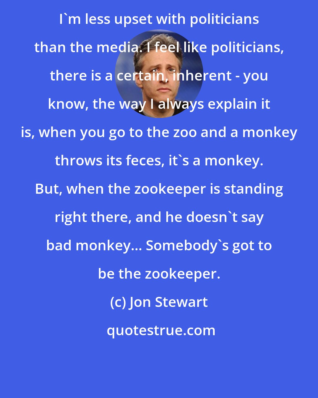 Jon Stewart: I'm less upset with politicians than the media. I feel like politicians, there is a certain, inherent - you know, the way I always explain it is, when you go to the zoo and a monkey throws its feces, it's a monkey. But, when the zookeeper is standing right there, and he doesn't say bad monkey... Somebody's got to be the zookeeper.