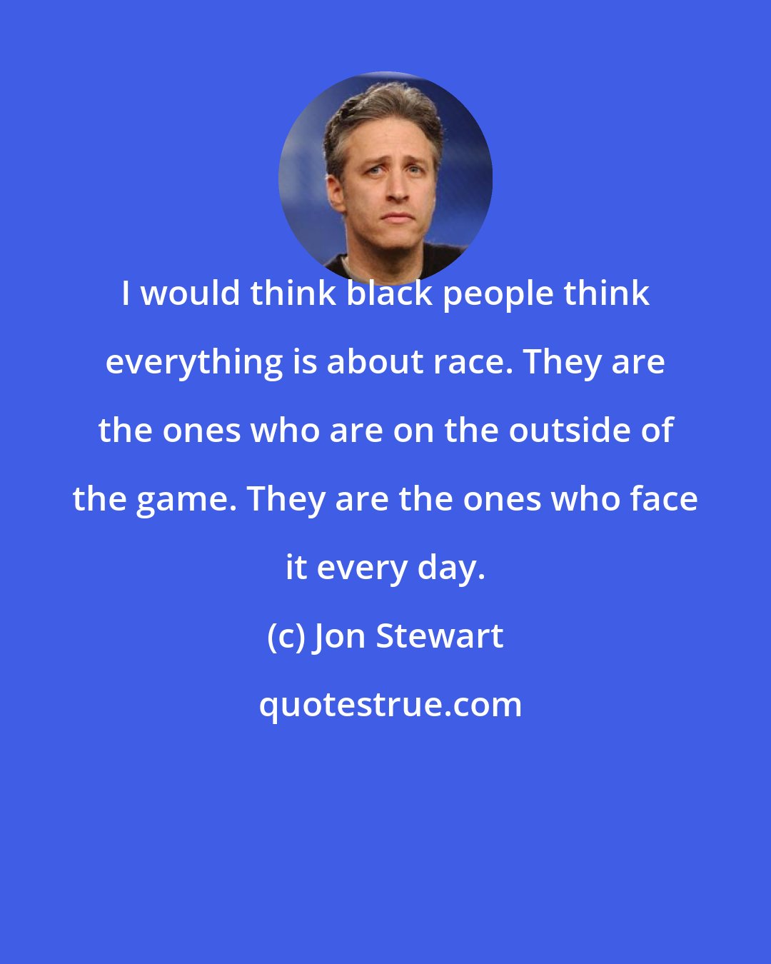 Jon Stewart: I would think black people think everything is about race. They are the ones who are on the outside of the game. They are the ones who face it every day.