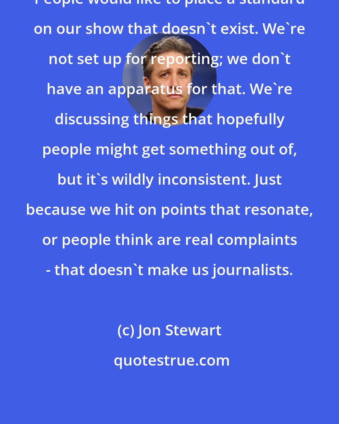 Jon Stewart: People would like to place a standard on our show that doesn't exist. We're not set up for reporting; we don't have an apparatus for that. We're discussing things that hopefully people might get something out of, but it's wildly inconsistent. Just because we hit on points that resonate, or people think are real complaints - that doesn't make us journalists.