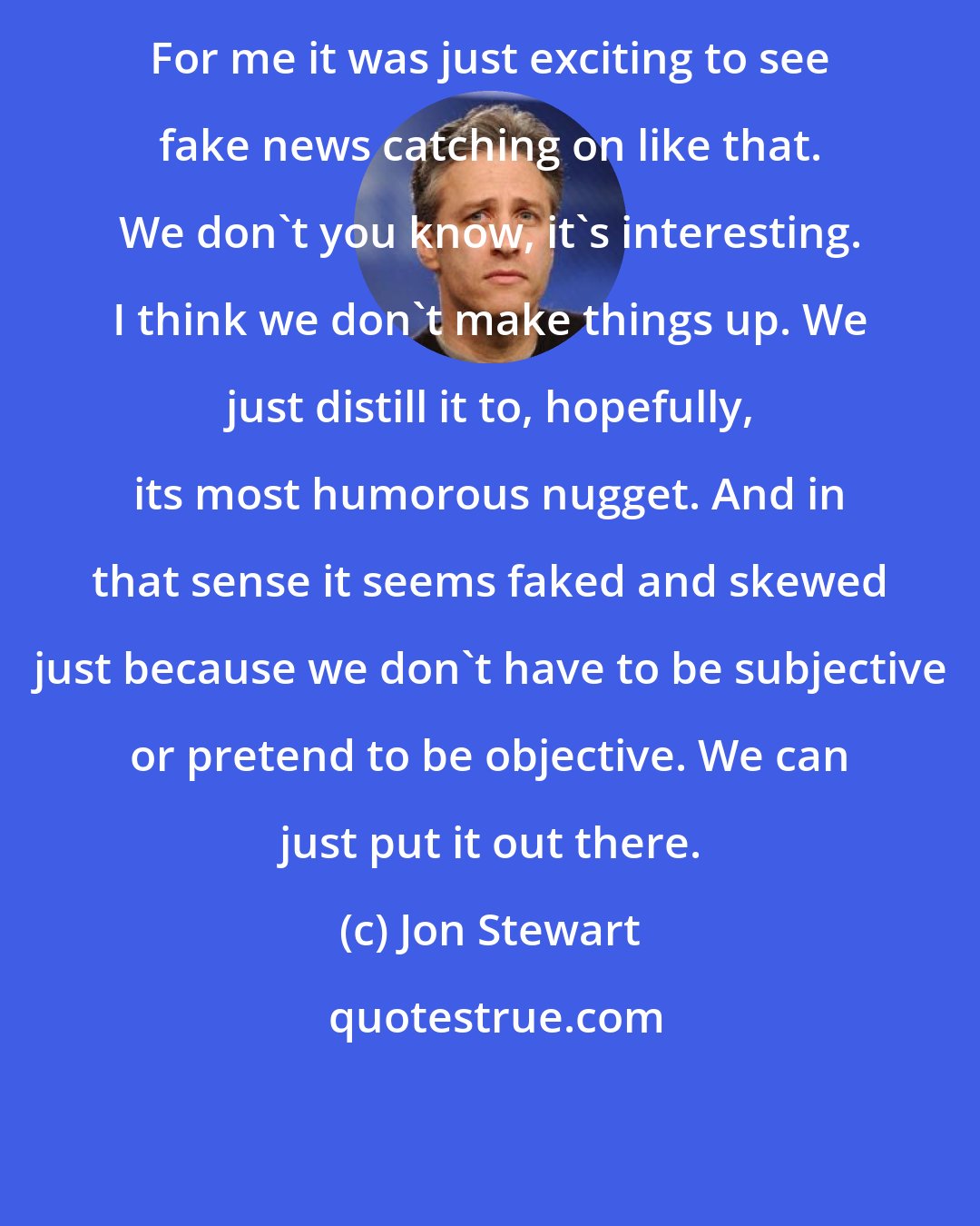 Jon Stewart: For me it was just exciting to see fake news catching on like that. We don't you know, it's interesting. I think we don't make things up. We just distill it to, hopefully, its most humorous nugget. And in that sense it seems faked and skewed just because we don't have to be subjective or pretend to be objective. We can just put it out there.