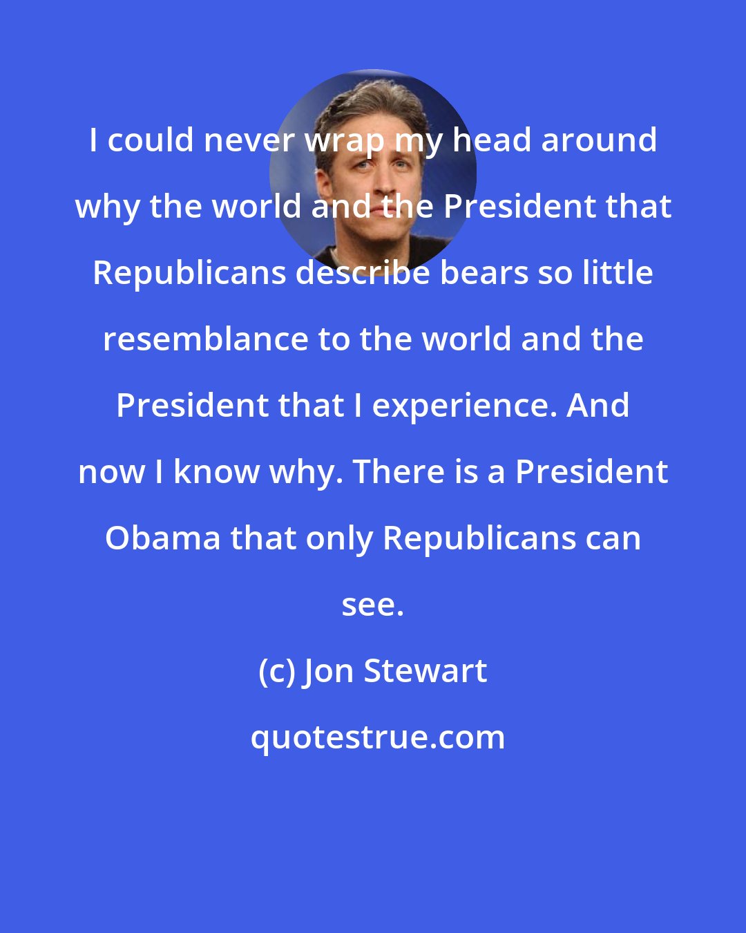 Jon Stewart: I could never wrap my head around why the world and the President that Republicans describe bears so little resemblance to the world and the President that I experience. And now I know why. There is a President Obama that only Republicans can see.