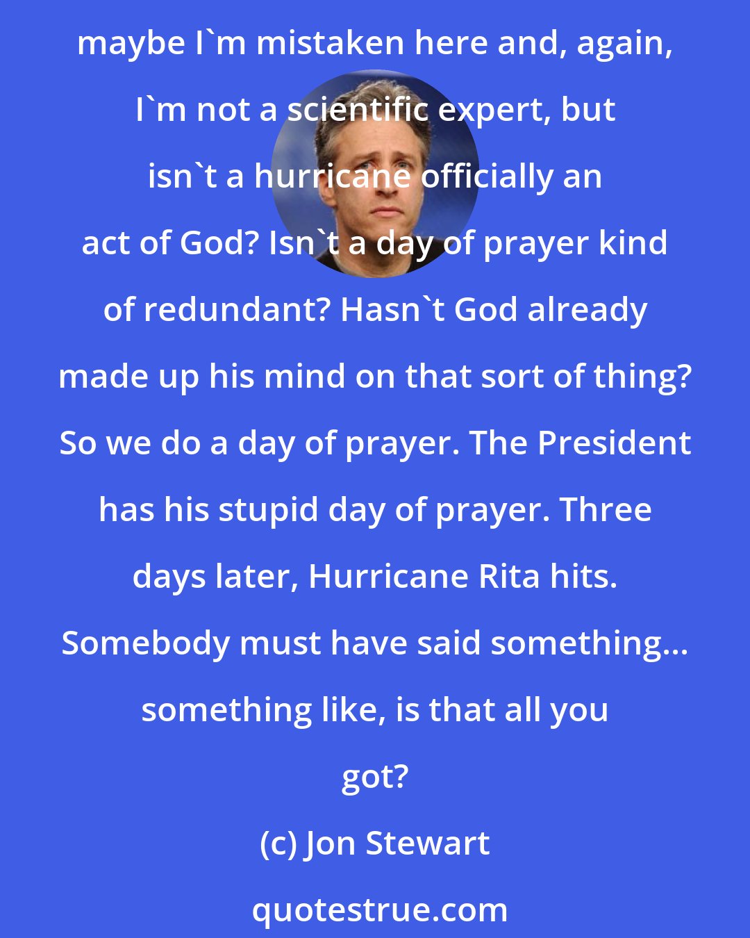 Jon Stewart: It upset me that, five days after the hurricane hit down in New Orleans, the President's plan was for a day of prayer. I would have thought a truck of food. A day of prayer. Now, maybe I'm mistaken here and, again, I'm not a scientific expert, but isn't a hurricane officially an act of God? Isn't a day of prayer kind of redundant? Hasn't God already made up his mind on that sort of thing? So we do a day of prayer. The President has his stupid day of prayer. Three days later, Hurricane Rita hits. Somebody must have said something... something like, is that all you got?