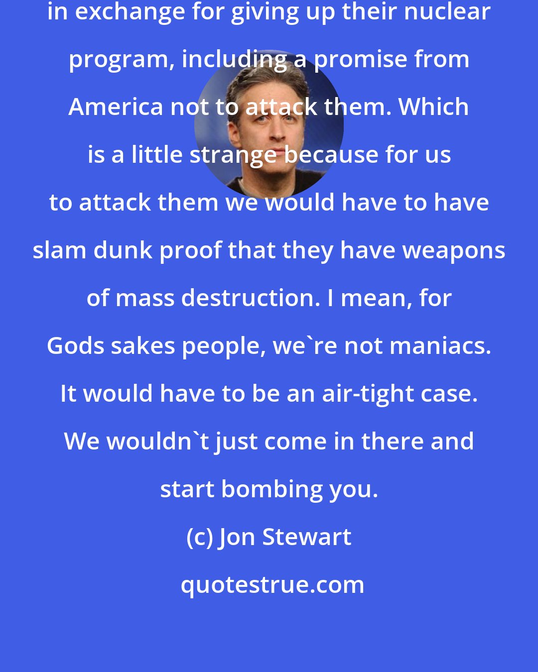 Jon Stewart: North Korea is making several demands in exchange for giving up their nuclear program, including a promise from America not to attack them. Which is a little strange because for us to attack them we would have to have slam dunk proof that they have weapons of mass destruction. I mean, for Gods sakes people, we're not maniacs. It would have to be an air-tight case. We wouldn't just come in there and start bombing you.