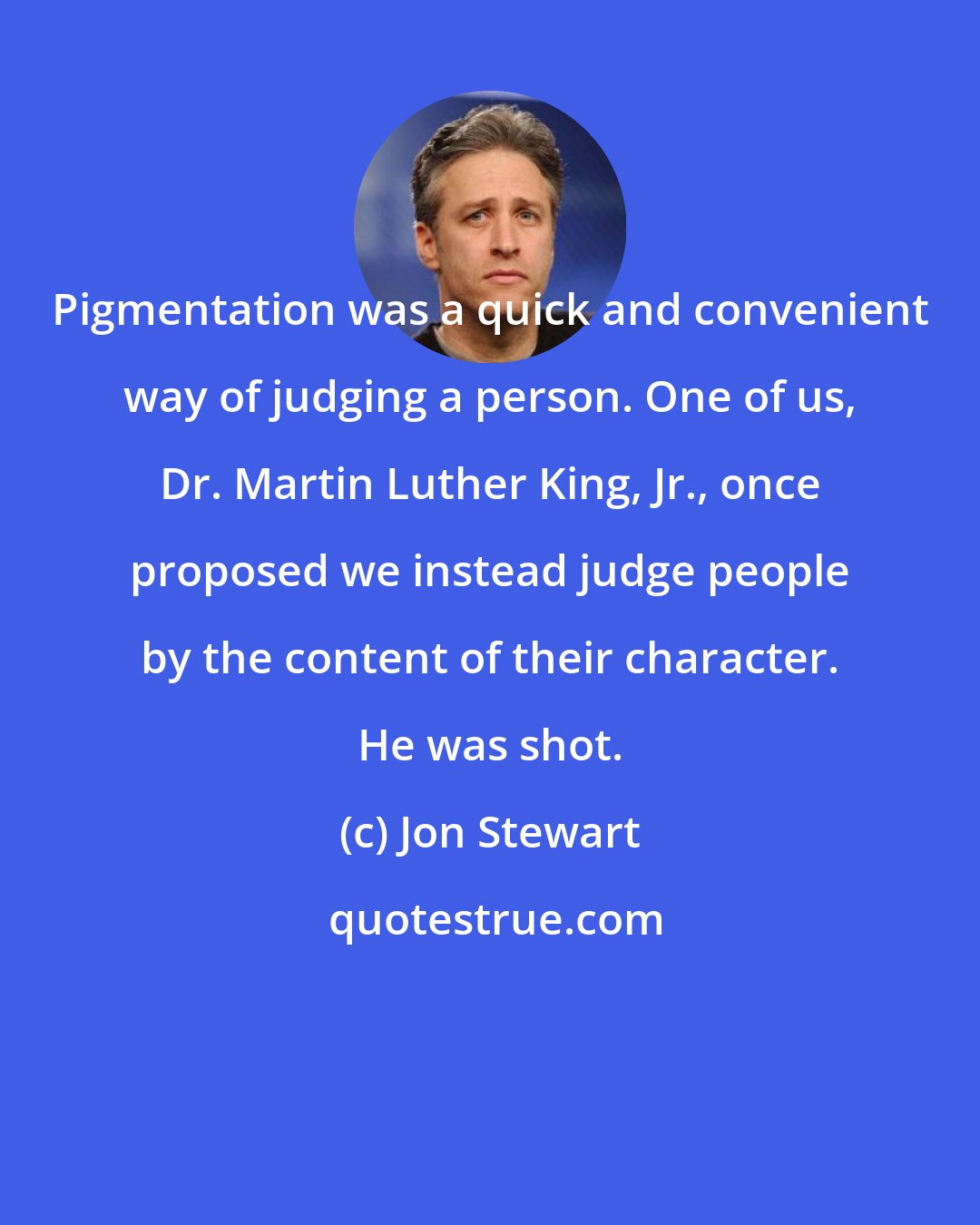 Jon Stewart: Pigmentation was a quick and convenient way of judging a person. One of us, Dr. Martin Luther King, Jr., once proposed we instead judge people by the content of their character. He was shot.