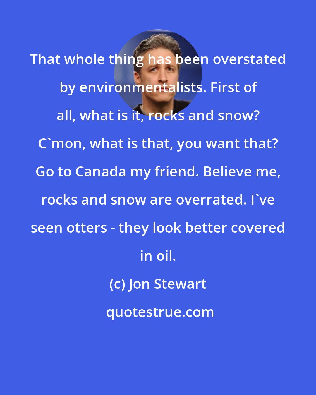 Jon Stewart: That whole thing has been overstated by environmentalists. First of all, what is it, rocks and snow? C'mon, what is that, you want that? Go to Canada my friend. Believe me, rocks and snow are overrated. I've seen otters - they look better covered in oil.