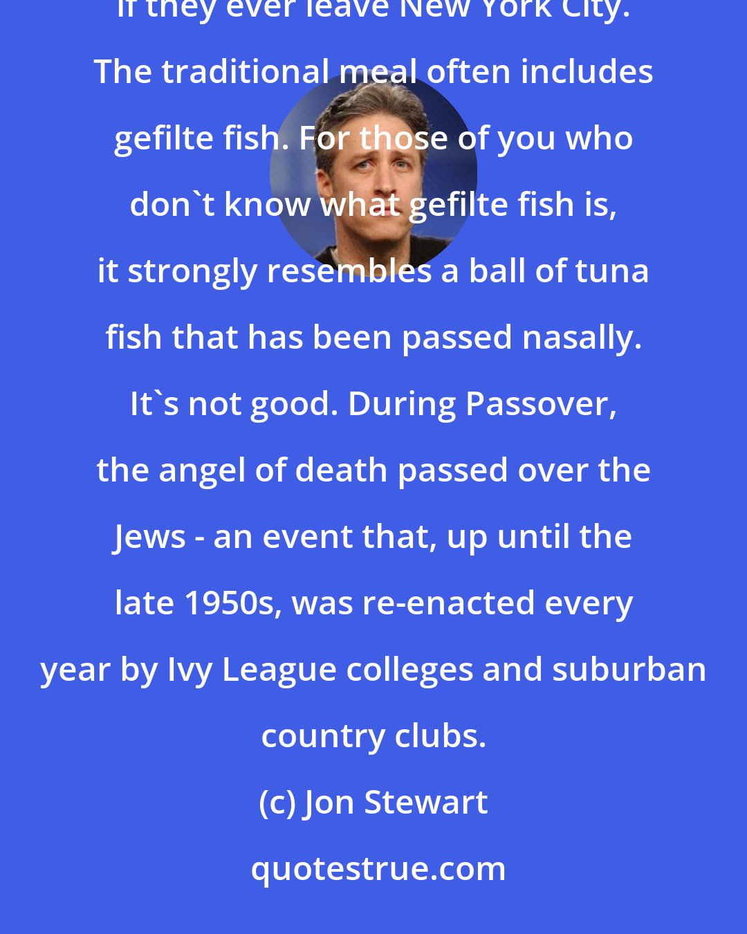 Jon Stewart: The Jews celebrate Passover by eating unpalatable food to remind them what will happen to their people if they ever leave New York City. The traditional meal often includes gefilte fish. For those of you who don't know what gefilte fish is, it strongly resembles a ball of tuna fish that has been passed nasally. It's not good. During Passover, the angel of death passed over the Jews - an event that, up until the late 1950s, was re-enacted every year by Ivy League colleges and suburban country clubs.