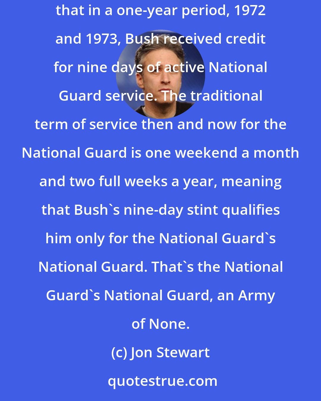 Jon Stewart: The White House released documents it claims validates the president's (National Guard) service ... When deciphered the documents showed that in a one-year period, 1972 and 1973, Bush received credit for nine days of active National Guard service. The traditional term of service then and now for the National Guard is one weekend a month and two full weeks a year, meaning that Bush's nine-day stint qualifies him only for the National Guard's National Guard. That's the National Guard's National Guard, an Army of None.