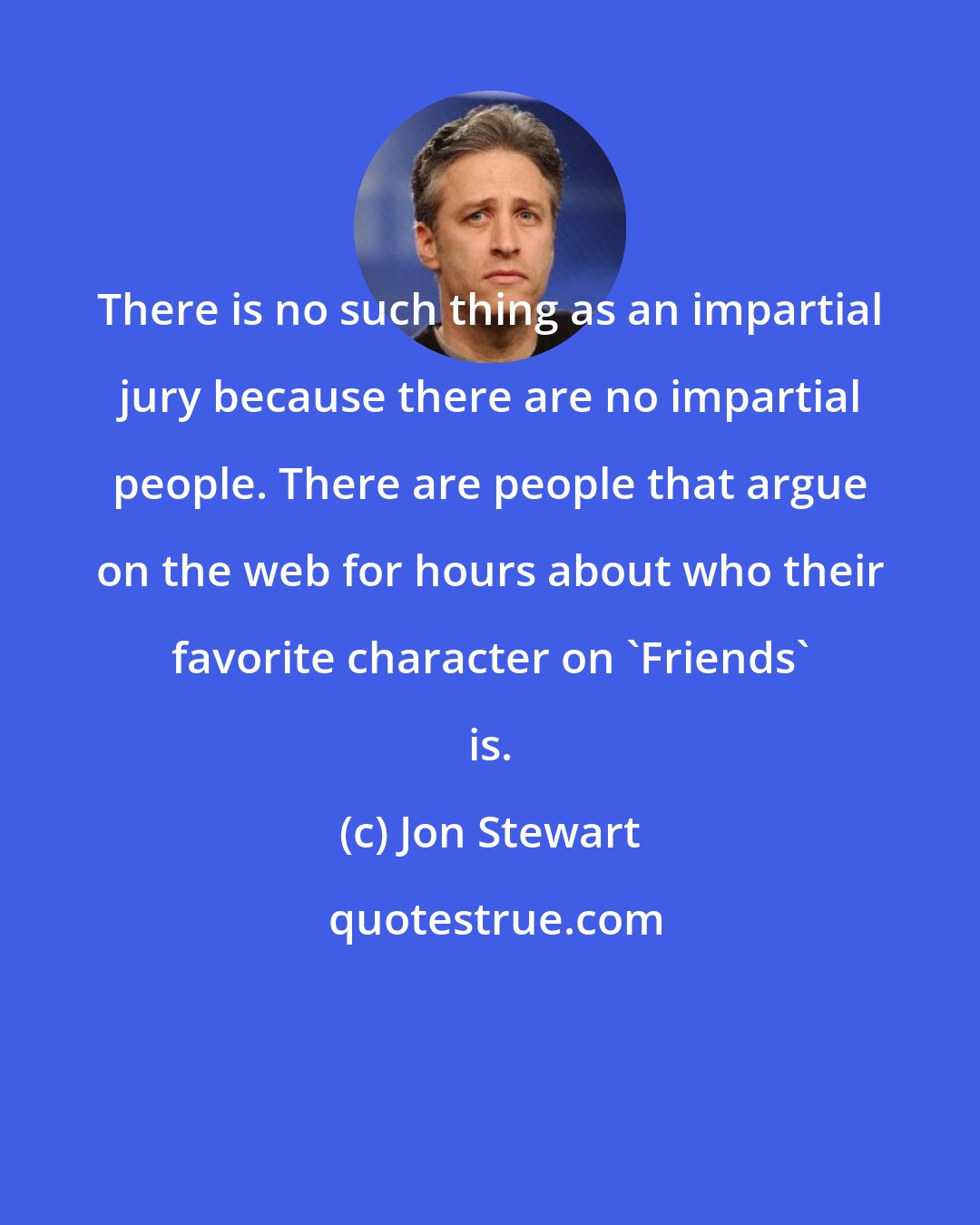 Jon Stewart: There is no such thing as an impartial jury because there are no impartial people. There are people that argue on the web for hours about who their favorite character on 'Friends' is.