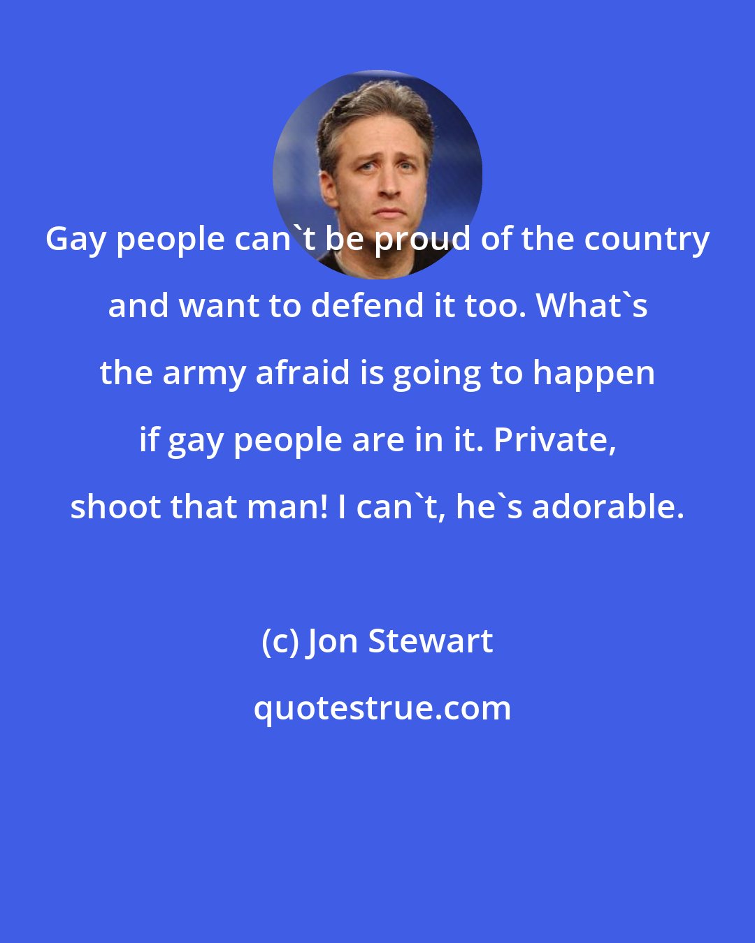 Jon Stewart: Gay people can't be proud of the country and want to defend it too. What's the army afraid is going to happen if gay people are in it. Private, shoot that man! I can't, he's adorable.
