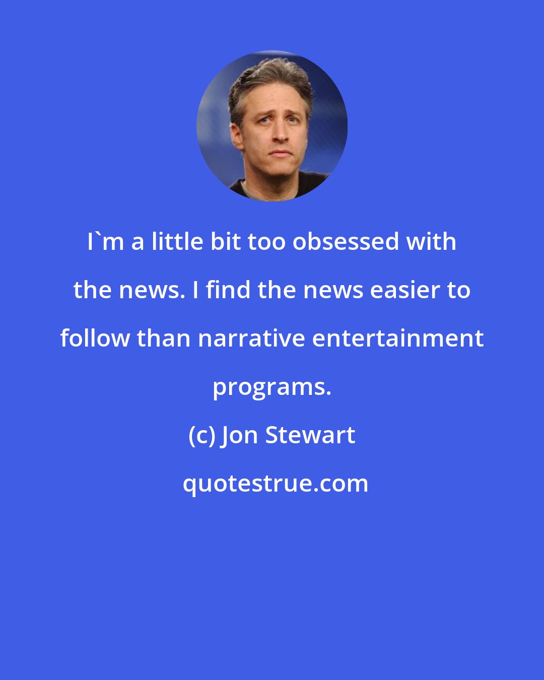 Jon Stewart: I'm a little bit too obsessed with the news. I find the news easier to follow than narrative entertainment programs.