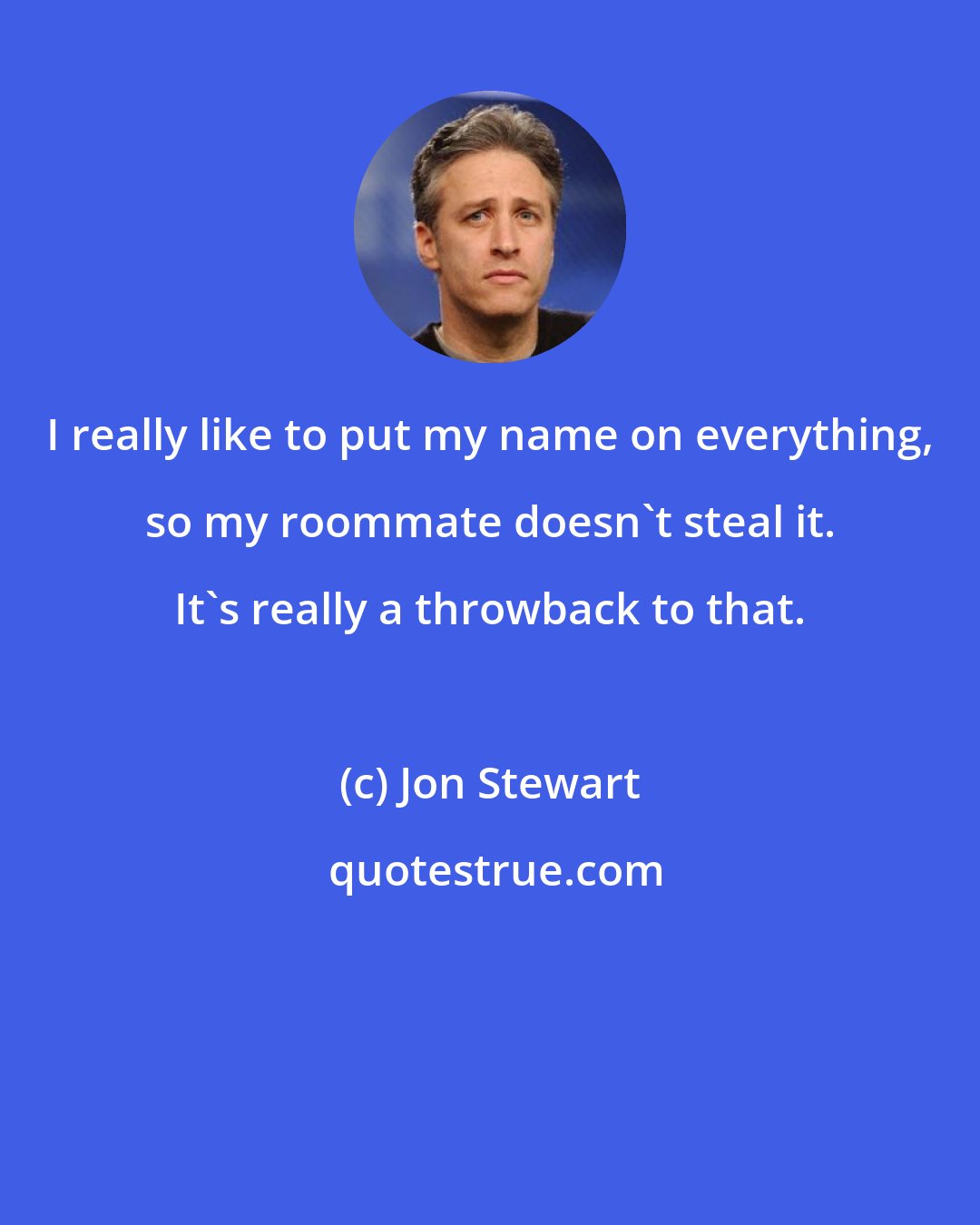 Jon Stewart: I really like to put my name on everything, so my roommate doesn't steal it. It's really a throwback to that.