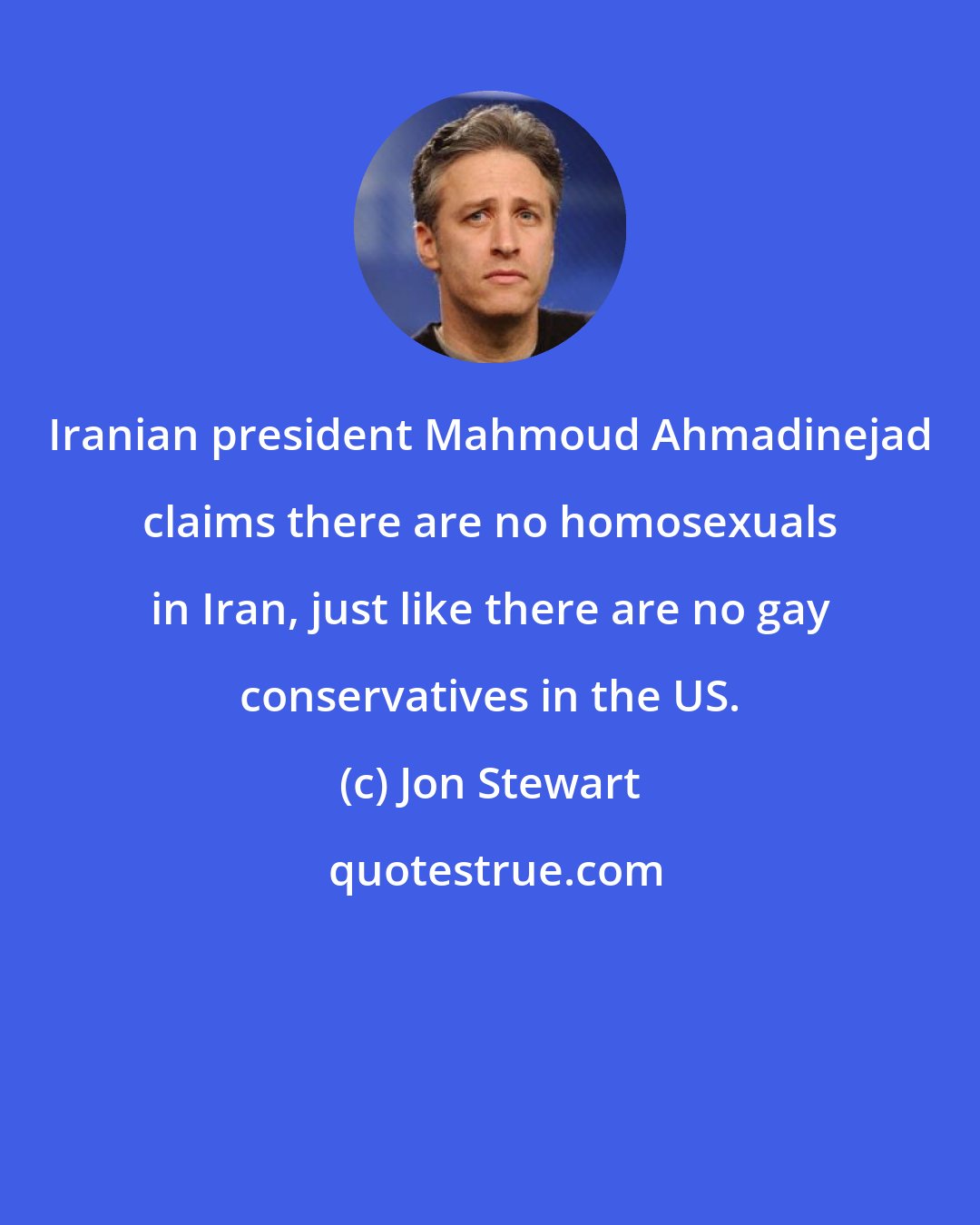 Jon Stewart: Iranian president Mahmoud Ahmadinejad claims there are no homosexuals in Iran, just like there are no gay conservatives in the US.