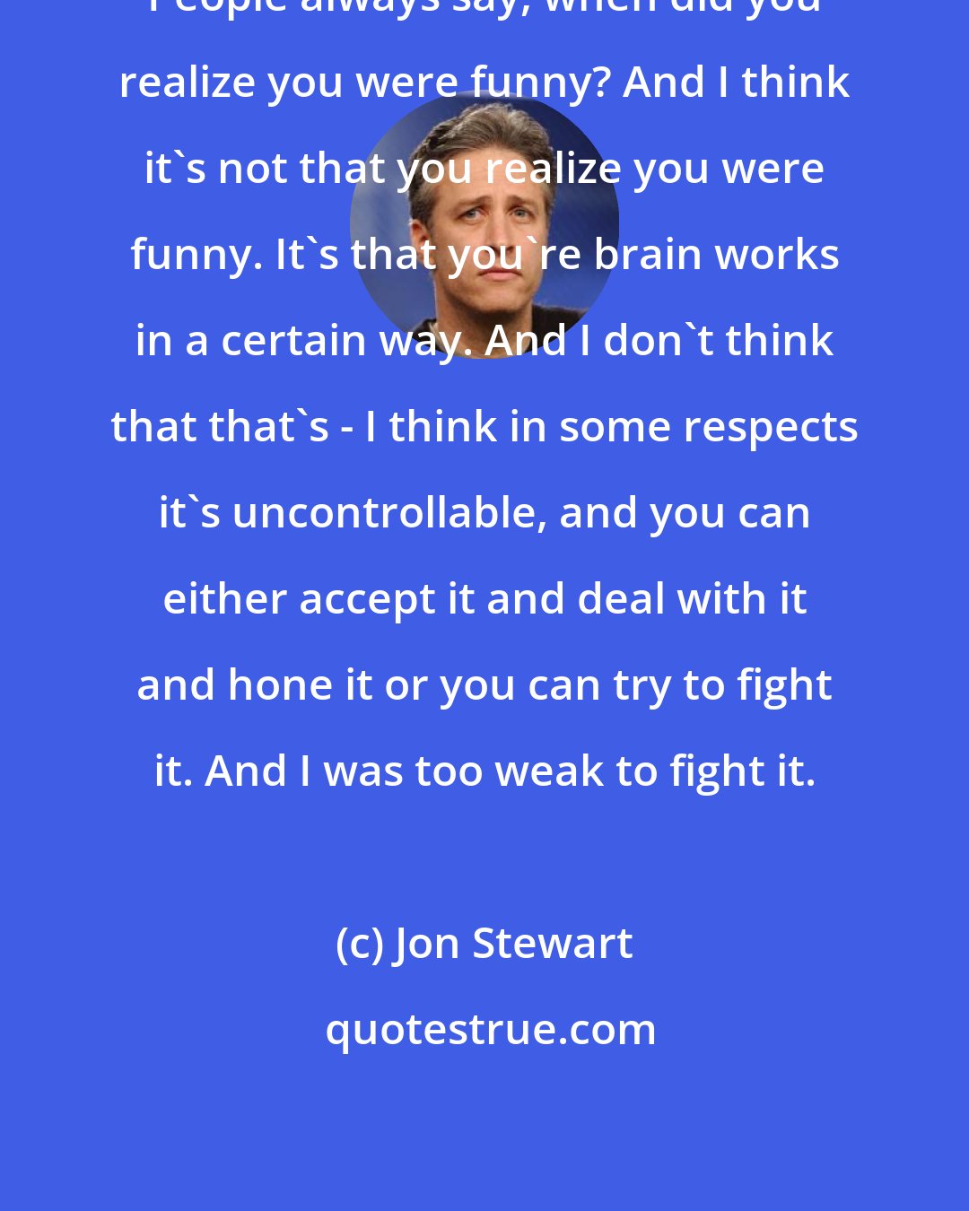 Jon Stewart: People always say, when did you realize you were funny? And I think it's not that you realize you were funny. It's that you're brain works in a certain way. And I don't think that that's - I think in some respects it's uncontrollable, and you can either accept it and deal with it and hone it or you can try to fight it. And I was too weak to fight it.