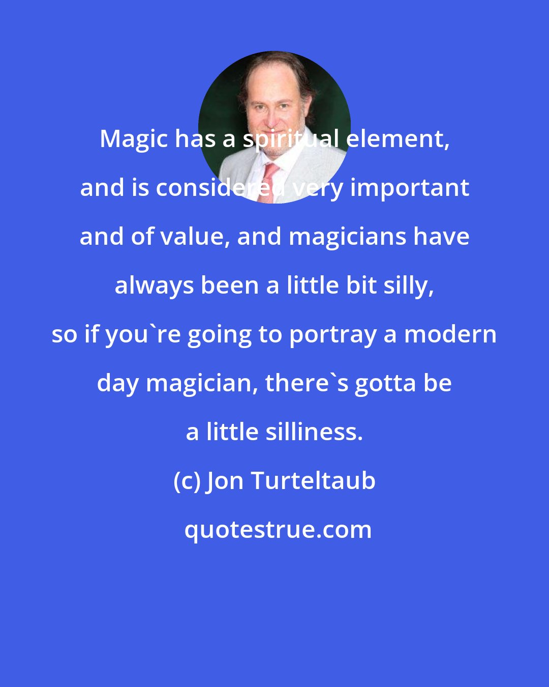 Jon Turteltaub: Magic has a spiritual element, and is considered very important and of value, and magicians have always been a little bit silly, so if you're going to portray a modern day magician, there's gotta be a little silliness.
