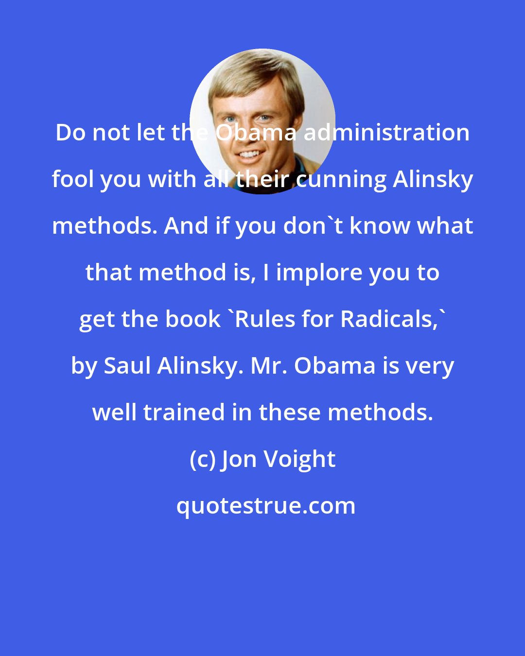Jon Voight: Do not let the Obama administration fool you with all their cunning Alinsky methods. And if you don't know what that method is, I implore you to get the book 'Rules for Radicals,' by Saul Alinsky. Mr. Obama is very well trained in these methods.