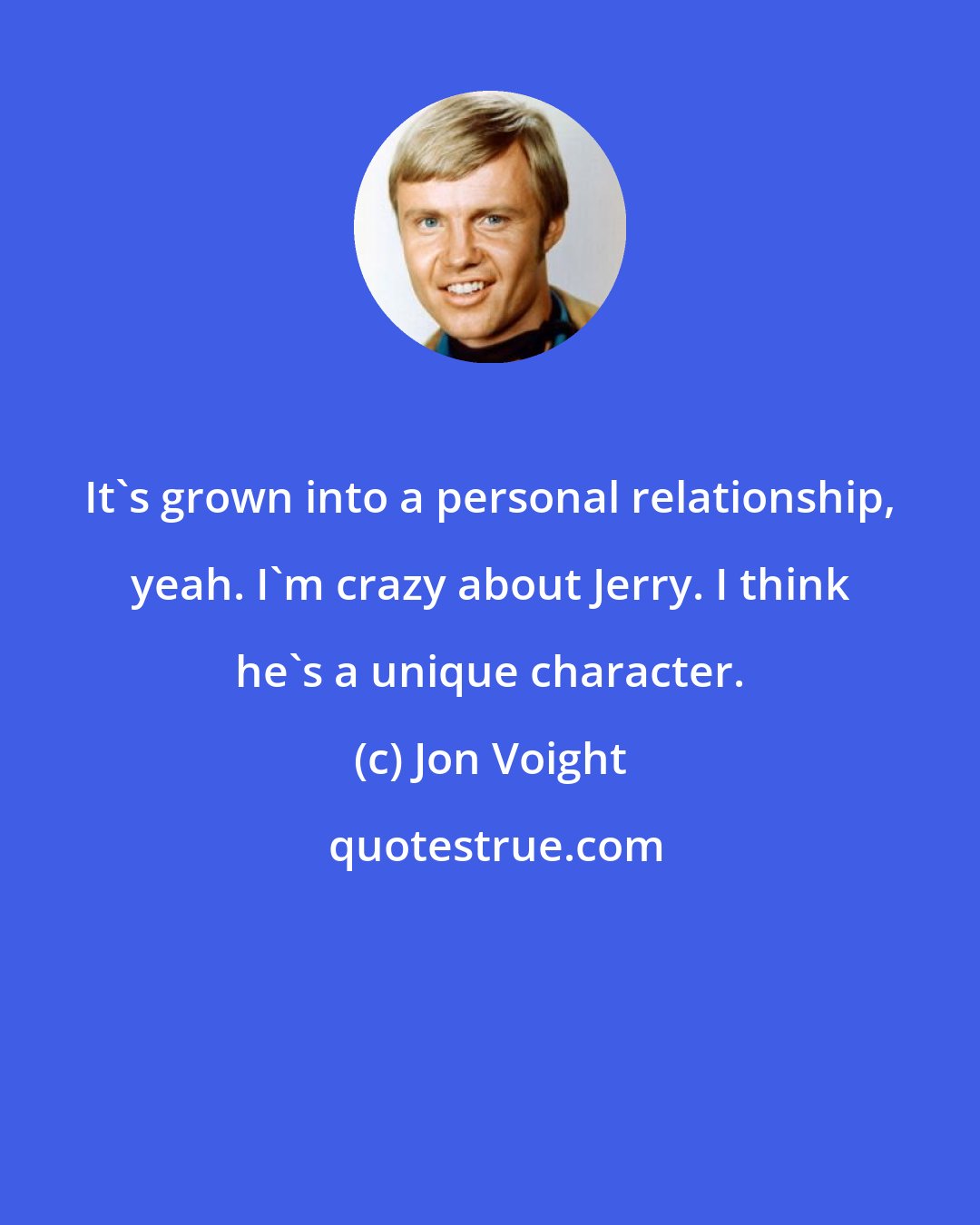 Jon Voight: It's grown into a personal relationship, yeah. I'm crazy about Jerry. I think he's a unique character.