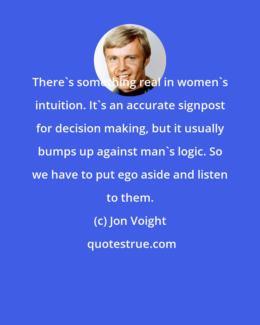 Jon Voight: There's something real in women's intuition. It's an accurate signpost for decision making, but it usually bumps up against man's logic. So we have to put ego aside and listen to them.