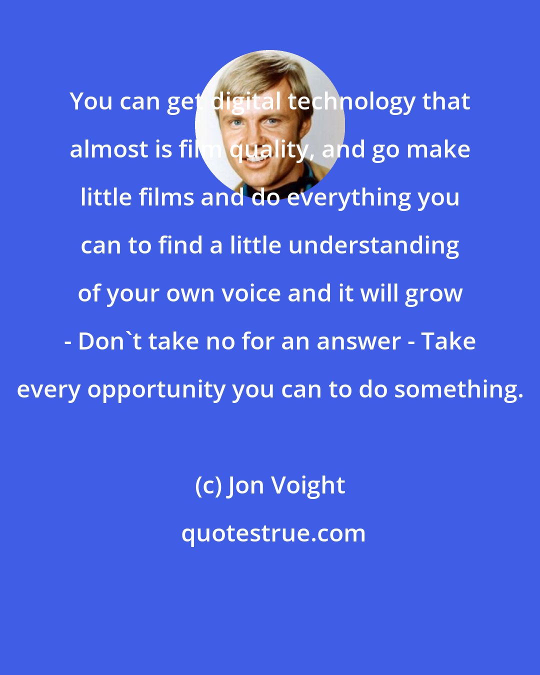 Jon Voight: You can get digital technology that almost is film quality, and go make little films and do everything you can to find a little understanding of your own voice and it will grow - Don't take no for an answer - Take every opportunity you can to do something.