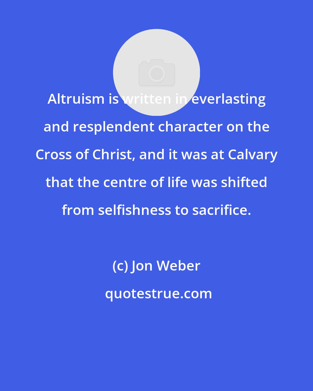 Jon Weber: Altruism is written in everlasting and resplendent character on the Cross of Christ, and it was at Calvary that the centre of life was shifted from selfishness to sacrifice.