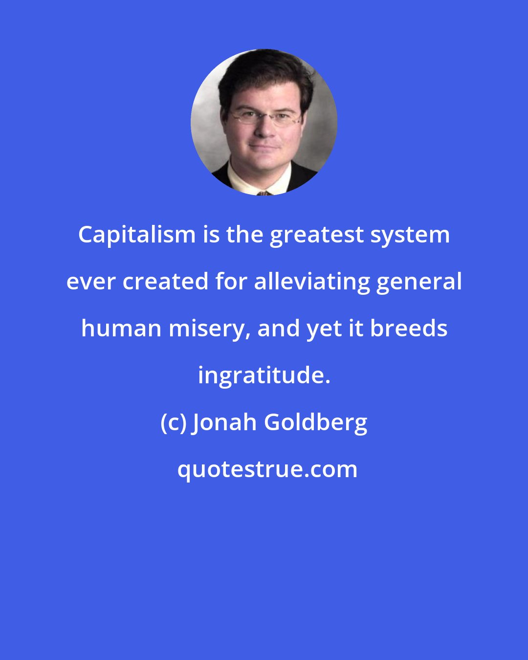 Jonah Goldberg: Capitalism is the greatest system ever created for alleviating general human misery, and yet it breeds ingratitude.