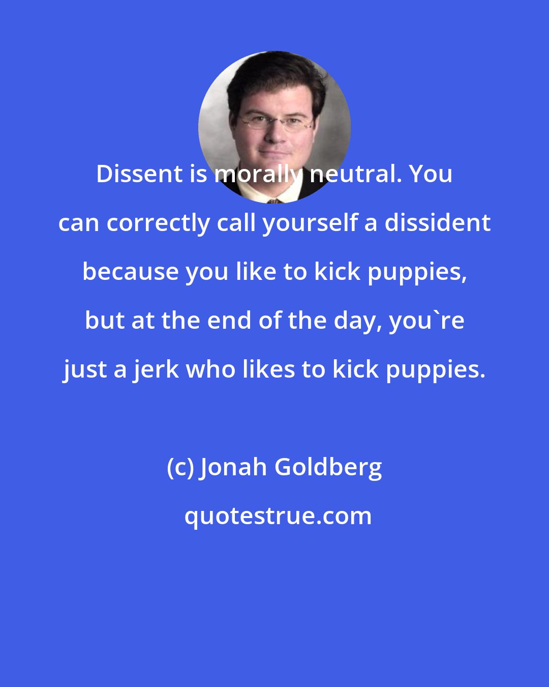 Jonah Goldberg: Dissent is morally neutral. You can correctly call yourself a dissident because you like to kick puppies, but at the end of the day, you're just a jerk who likes to kick puppies.