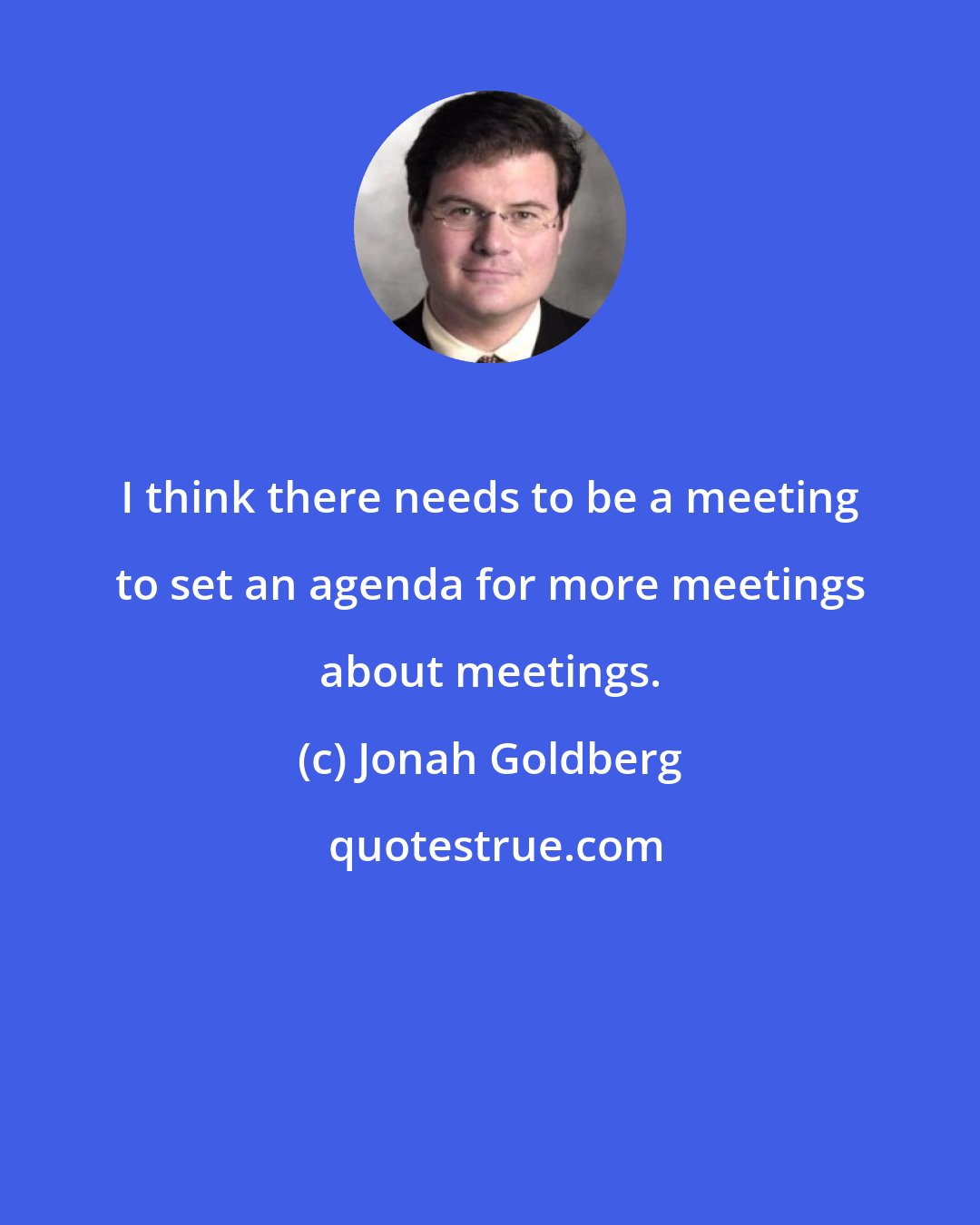 Jonah Goldberg: I think there needs to be a meeting to set an agenda for more meetings about meetings.