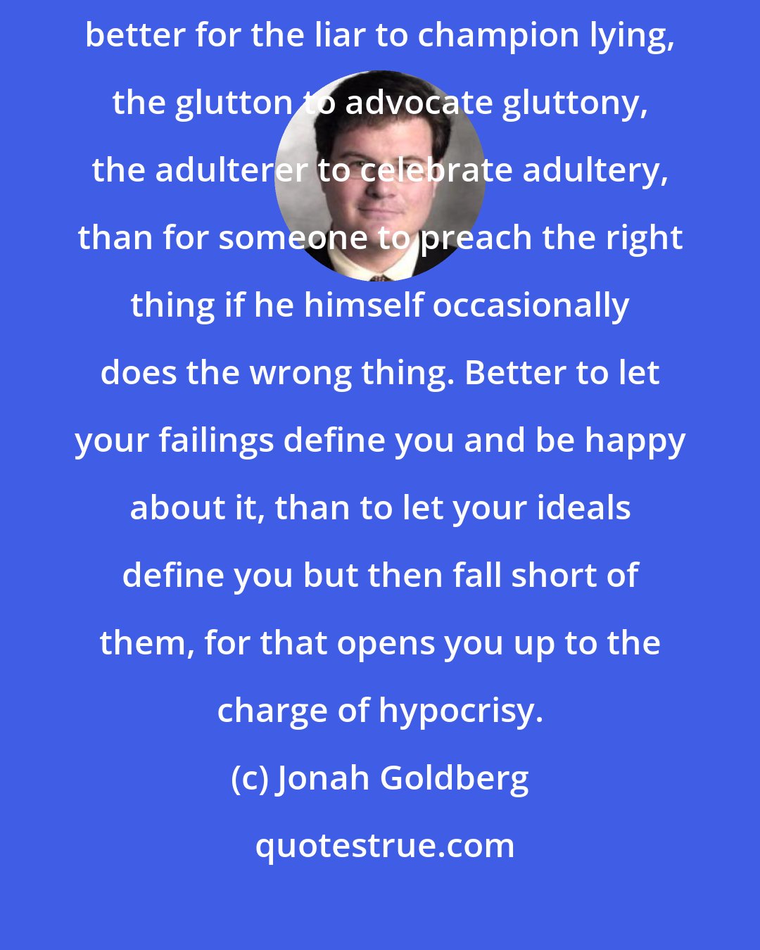 Jonah Goldberg: The logical upshot of liberalism's hatred of hypocrisy is that it is better for the liar to champion lying, the glutton to advocate gluttony, the adulterer to celebrate adultery, than for someone to preach the right thing if he himself occasionally does the wrong thing. Better to let your failings define you and be happy about it, than to let your ideals define you but then fall short of them, for that opens you up to the charge of hypocrisy.