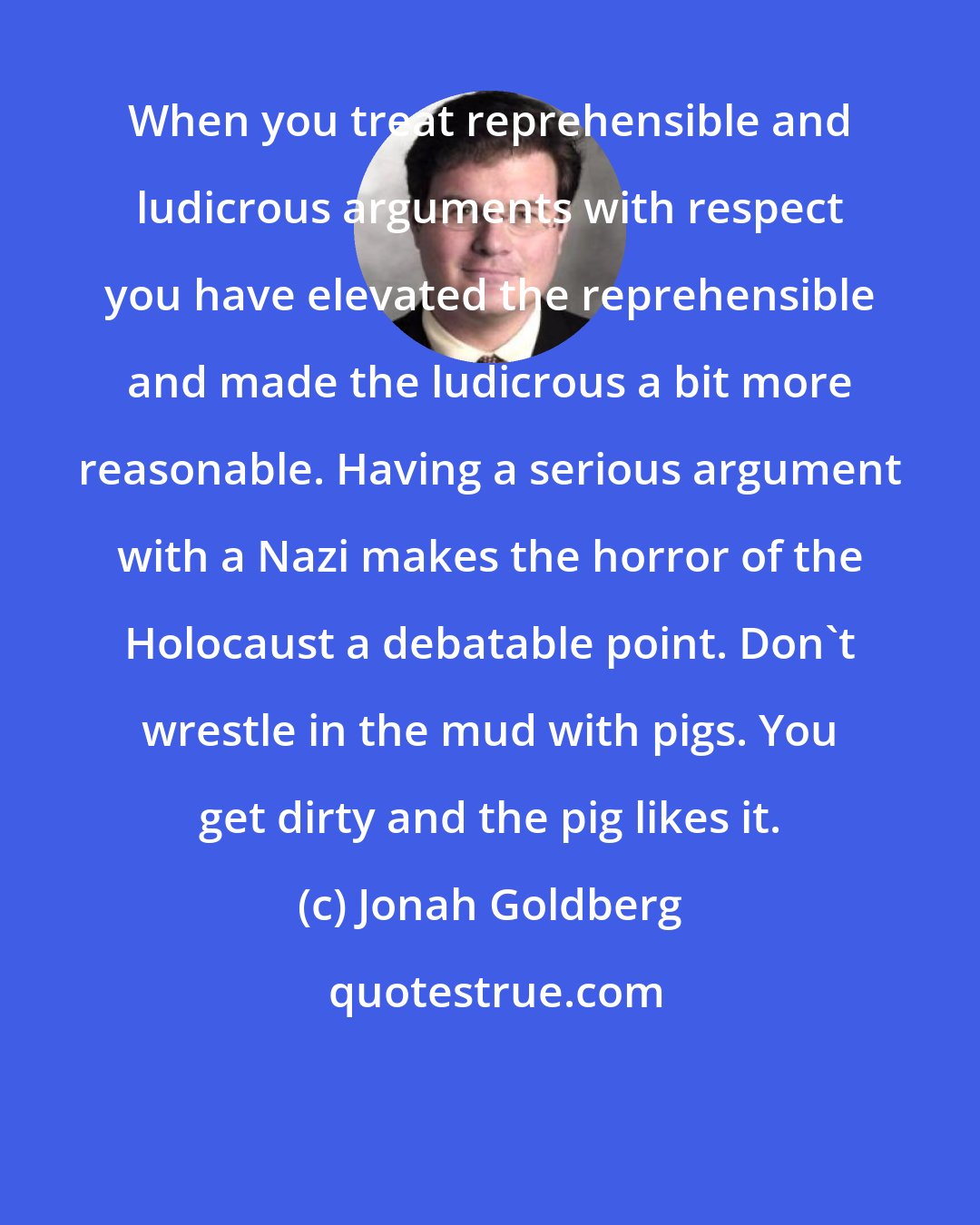 Jonah Goldberg: When you treat reprehensible and ludicrous arguments with respect you have elevated the reprehensible and made the ludicrous a bit more reasonable. Having a serious argument with a Nazi makes the horror of the Holocaust a debatable point. Don't wrestle in the mud with pigs. You get dirty and the pig likes it.