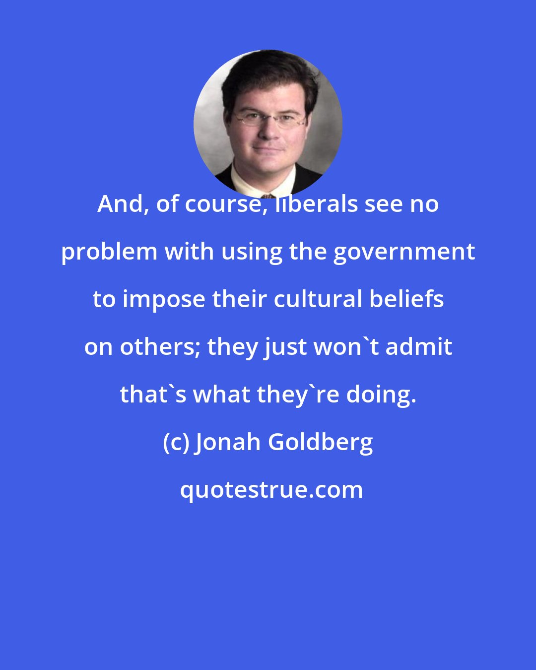 Jonah Goldberg: And, of course, liberals see no problem with using the government to impose their cultural beliefs on others; they just won't admit that's what they're doing.