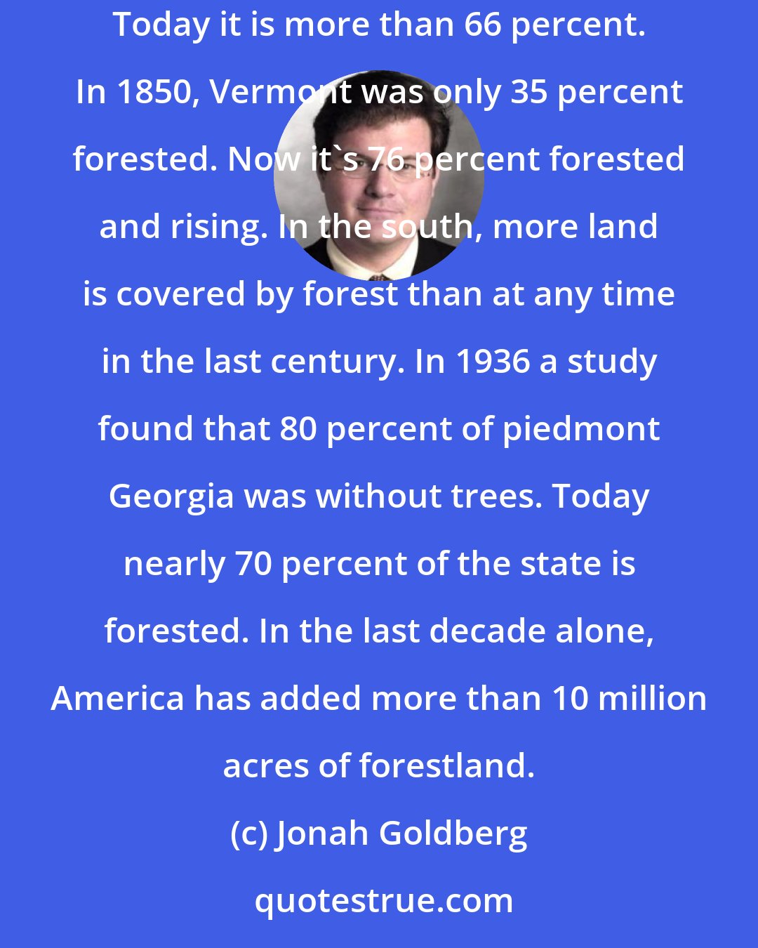 Jonah Goldberg: Forests are breaking out all over America. New England has more forests since the Civil War. In 1880, New York State was only 25 percent forested. Today it is more than 66 percent. In 1850, Vermont was only 35 percent forested. Now it's 76 percent forested and rising. In the south, more land is covered by forest than at any time in the last century. In 1936 a study found that 80 percent of piedmont Georgia was without trees. Today nearly 70 percent of the state is forested. In the last decade alone, America has added more than 10 million acres of forestland.