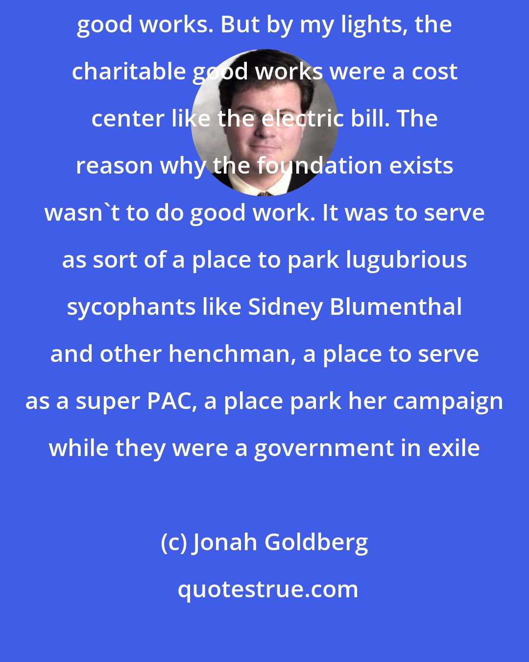 Jonah Goldberg: I have always seen the Clinton Foundation - yes, they do a lot of charitable good works. But by my lights, the charitable good works were a cost center like the electric bill. The reason why the foundation exists wasn't to do good work. It was to serve as sort of a place to park lugubrious sycophants like Sidney Blumenthal and other henchman, a place to serve as a super PAC, a place park her campaign while they were a government in exile