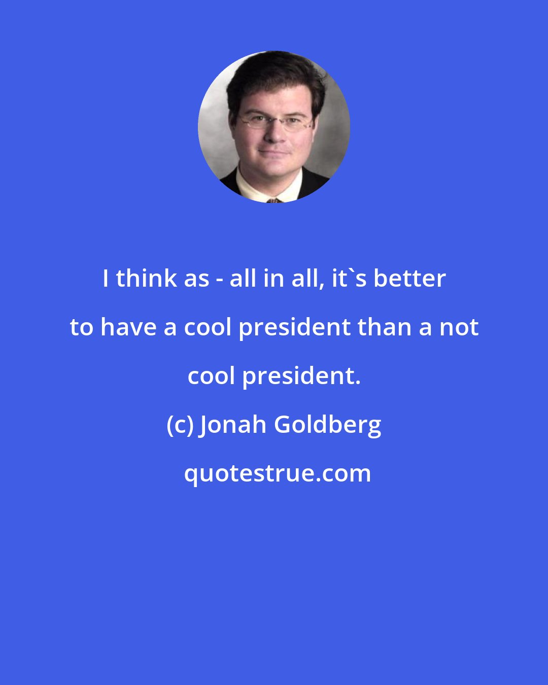 Jonah Goldberg: I think as - all in all, it's better to have a cool president than a not cool president.