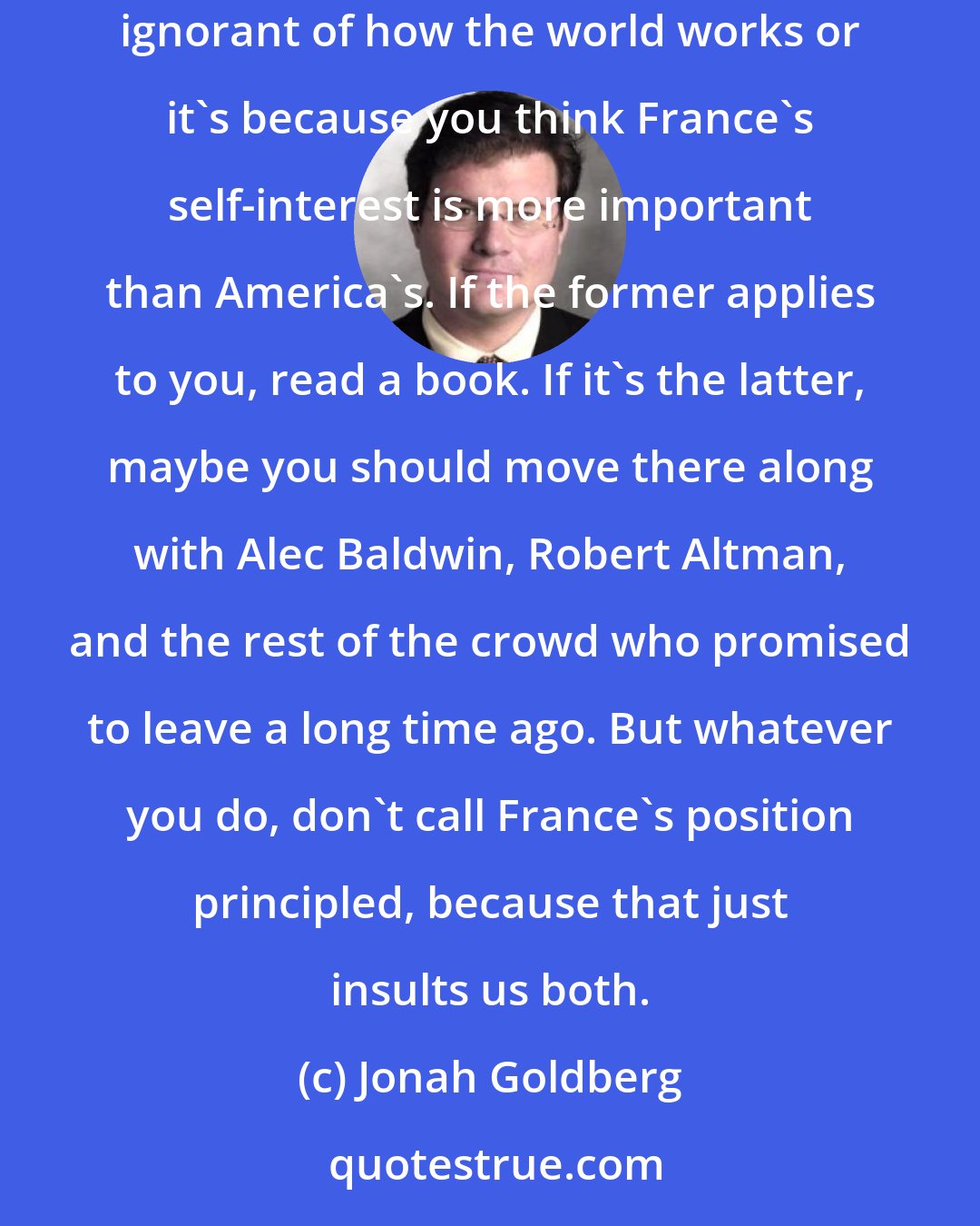 Jonah Goldberg: (I)f France's righteous bloviating against war makes them your Dashboard Saint of International Integrity, it's either because you are sand-poundingly ignorant of how the world works or it's because you think France's self-interest is more important than America's. If the former applies to you, read a book. If it's the latter, maybe you should move there along with Alec Baldwin, Robert Altman, and the rest of the crowd who promised to leave a long time ago. But whatever you do, don't call France's position principled, because that just insults us both.