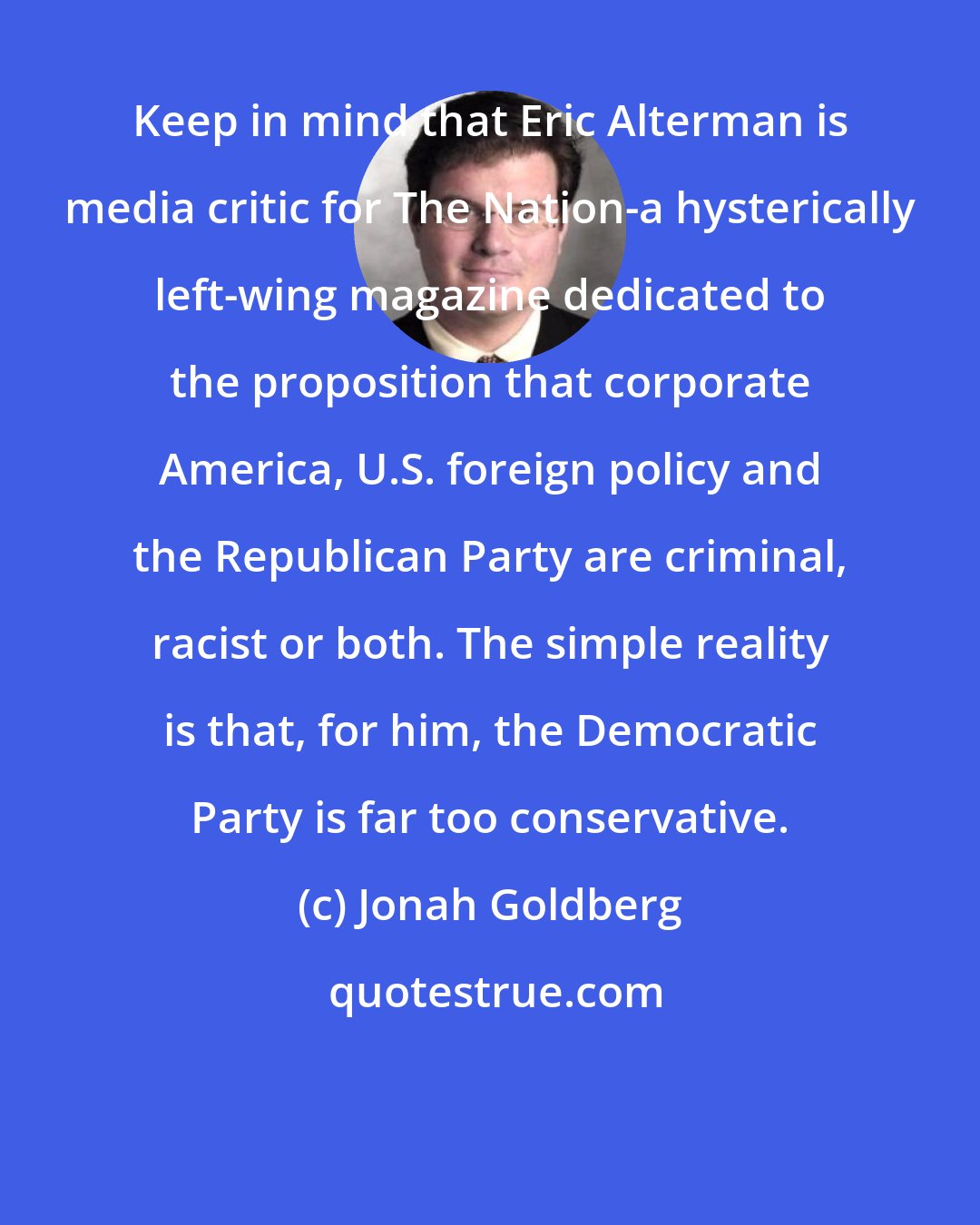 Jonah Goldberg: Keep in mind that Eric Alterman is media critic for The Nation-a hysterically left-wing magazine dedicated to the proposition that corporate America, U.S. foreign policy and the Republican Party are criminal, racist or both. The simple reality is that, for him, the Democratic Party is far too conservative.