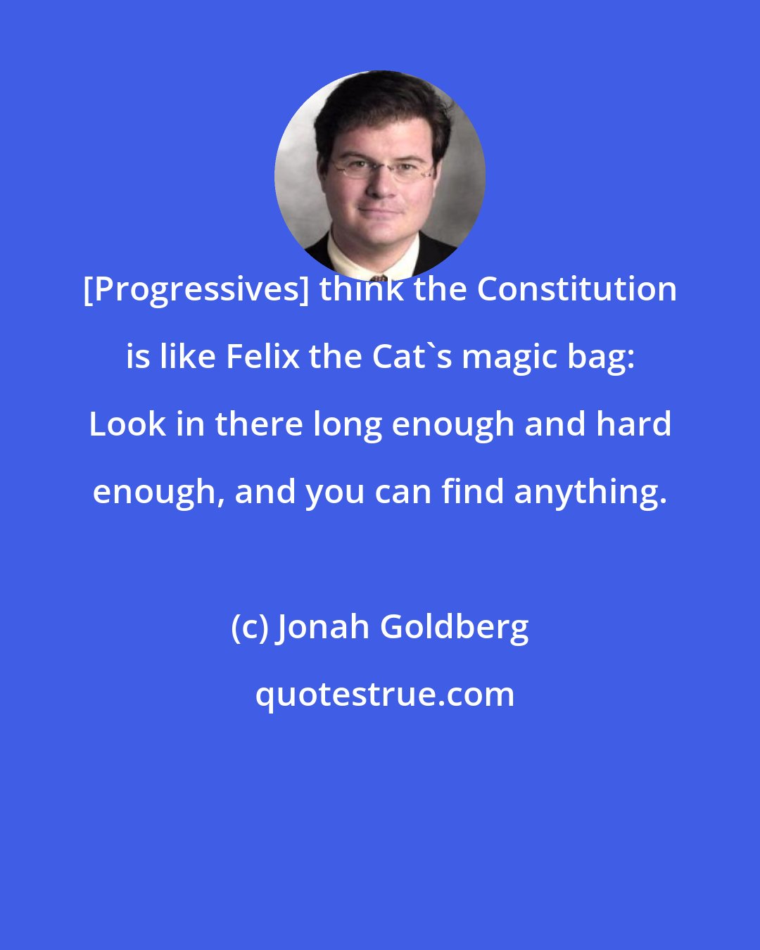 Jonah Goldberg: [Progressives] think the Constitution is like Felix the Cat's magic bag: Look in there long enough and hard enough, and you can find anything.