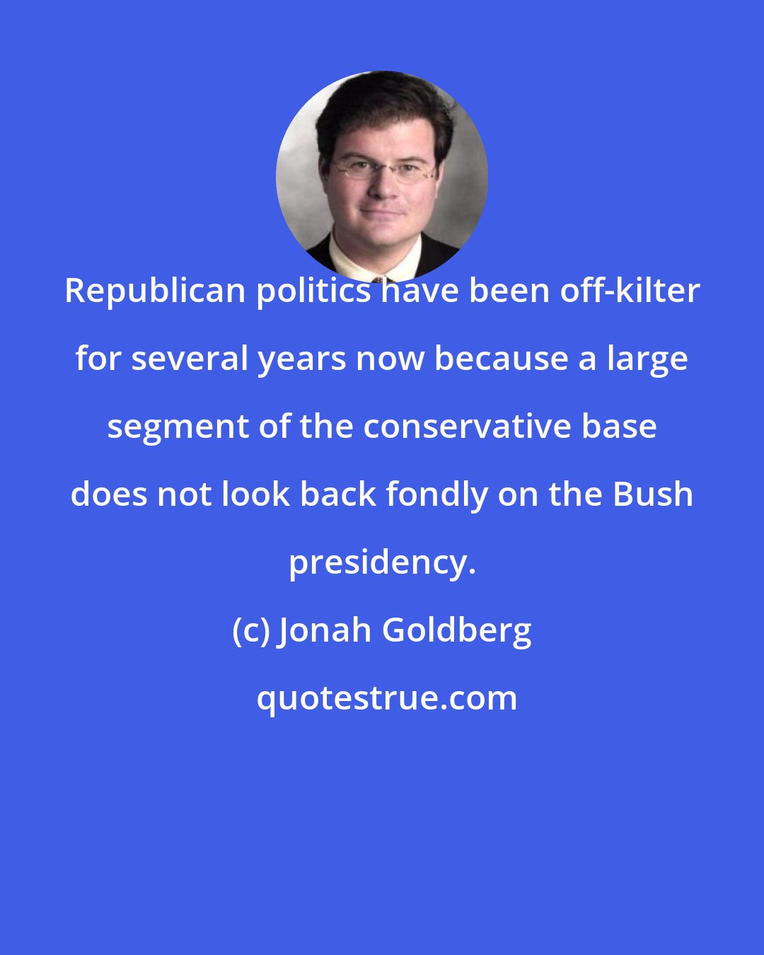 Jonah Goldberg: Republican politics have been off-kilter for several years now because a large segment of the conservative base does not look back fondly on the Bush presidency.