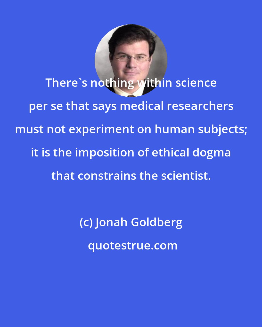 Jonah Goldberg: There's nothing within science per se that says medical researchers must not experiment on human subjects; it is the imposition of ethical dogma that constrains the scientist.