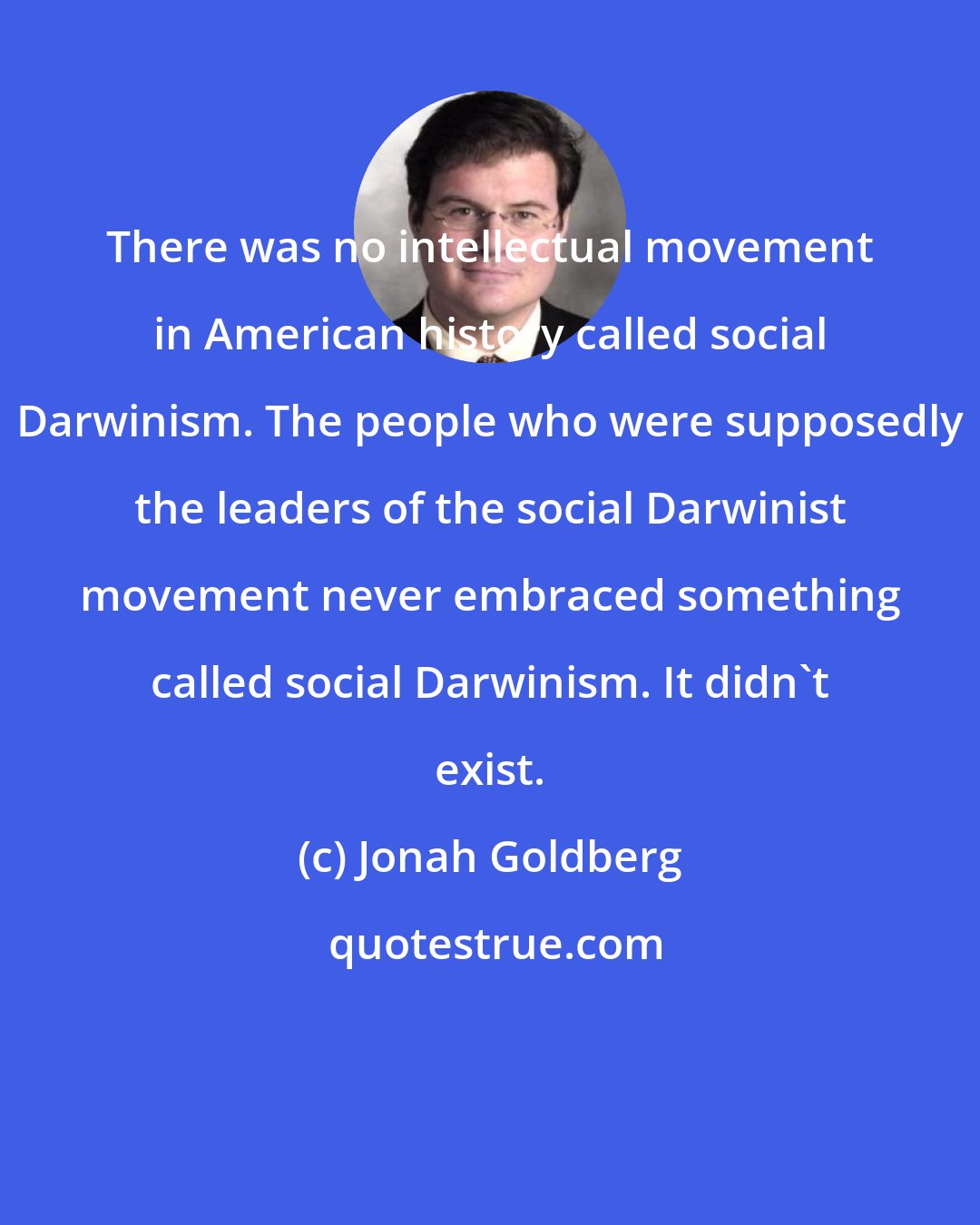 Jonah Goldberg: There was no intellectual movement in American history called social Darwinism. The people who were supposedly the leaders of the social Darwinist movement never embraced something called social Darwinism. It didn't exist.