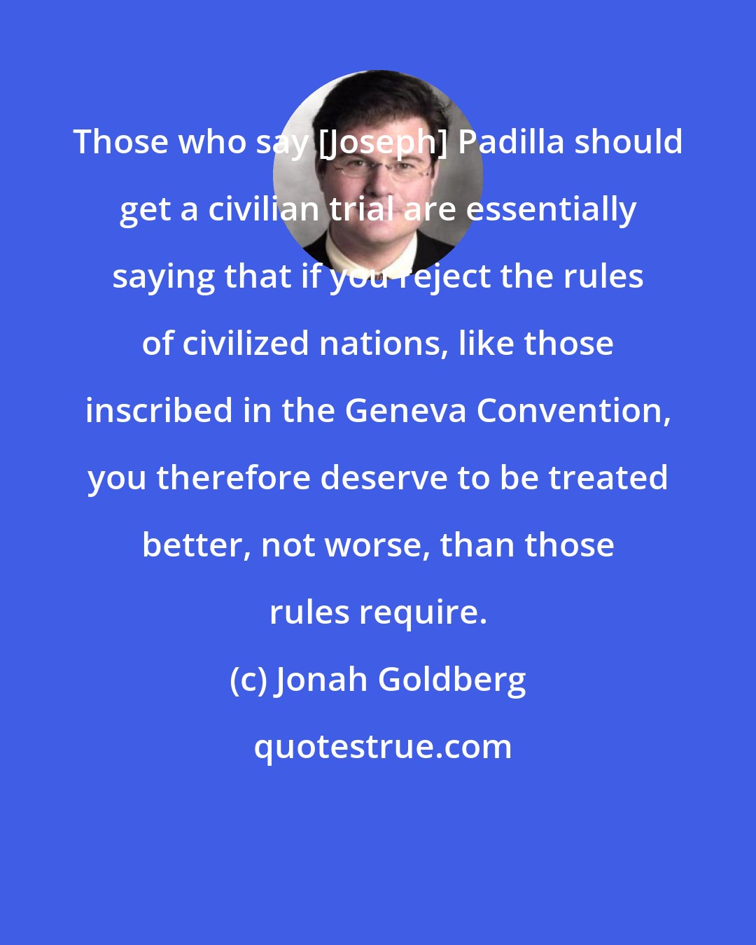 Jonah Goldberg: Those who say [Joseph] Padilla should get a civilian trial are essentially saying that if you reject the rules of civilized nations, like those inscribed in the Geneva Convention, you therefore deserve to be treated better, not worse, than those rules require.